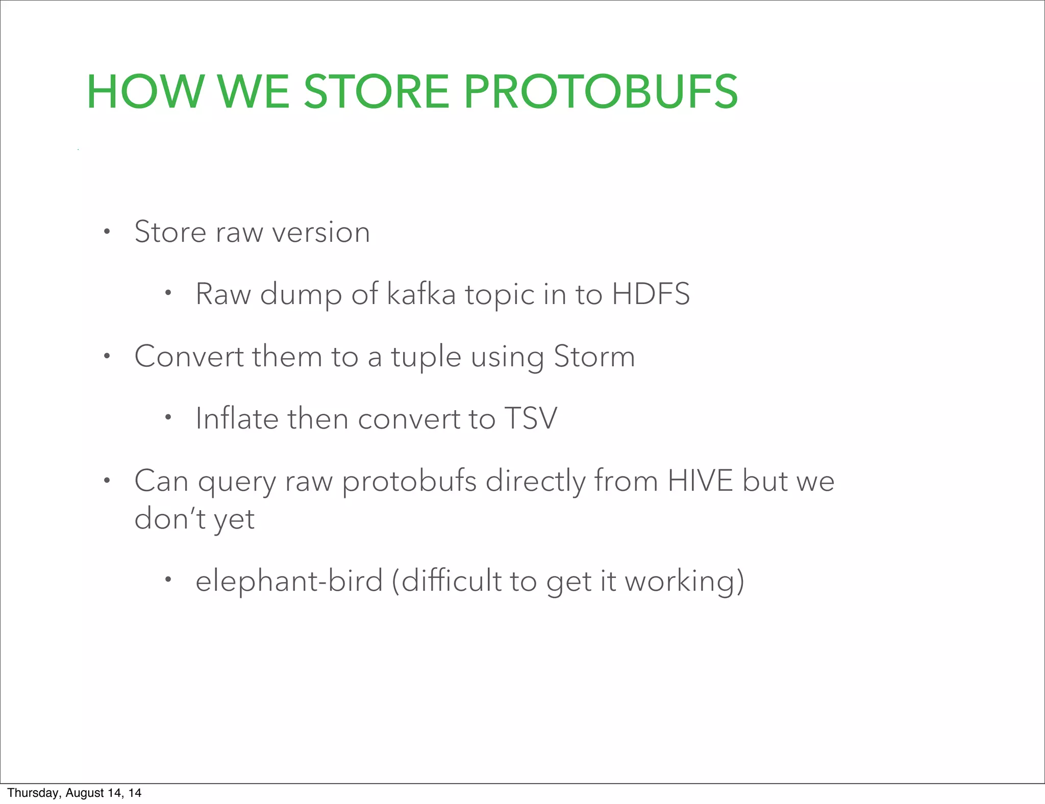 HOW WE STORE PROTOBUFS
• Store raw version
• Raw dump of kafka topic in to HDFS
• Convert them to a tuple using Storm
• Inﬂate then convert to TSV
• Can query raw protobufs directly from HIVE but we
don’t yet
• elephant-bird (diﬃcult to get it working)
Thursday, August 14, 14
 