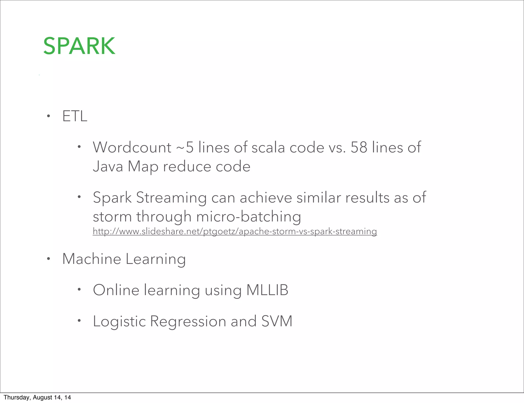 SPARK
• ETL
• Wordcount ~5 lines of scala code vs. 58 lines of
Java Map reduce code
• Spark Streaming can achieve similar results as of
storm through micro-batching
http://www.slideshare.net/ptgoetz/apache-storm-vs-spark-streaming
• Machine Learning
• Online learning using MLLIB
• Logistic Regression and SVM
Thursday, August 14, 14
 