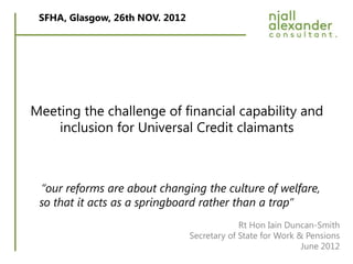 SFHA, Glasgow, 26th NOV. 2012




Meeting the challenge of financial capability and
    inclusion for Universal Credit claimants



 “our reforms are about changing the culture of welfare,
 so that it acts as a springboard rather than a trap”
                                              Rt Hon Iain Duncan-Smith
                                 Secretary of State for Work & Pensions
                                                              June 2012
 