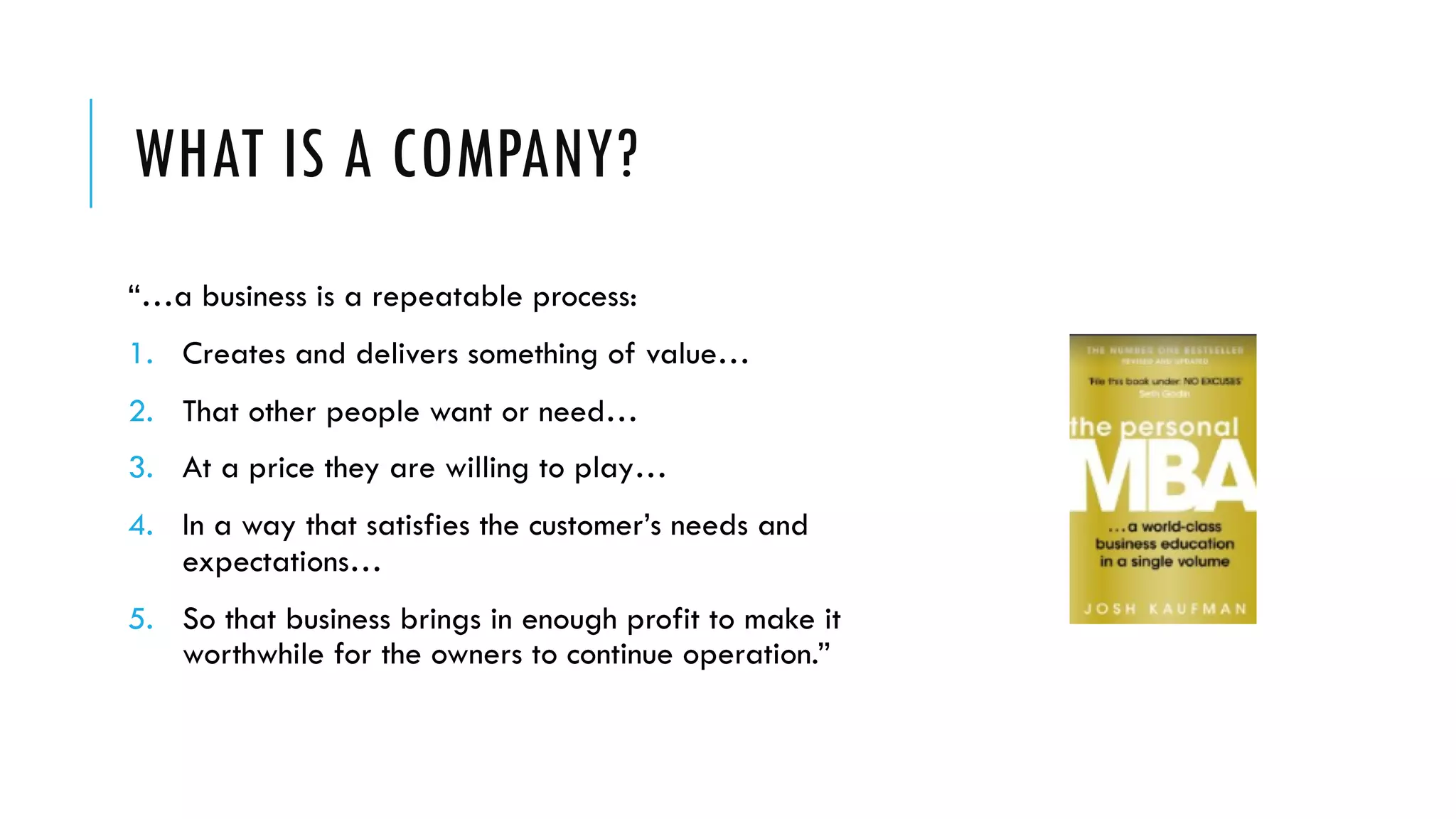 WHAT IS A COMPANY?
“…a business is a repeatable process:
1. Creates and delivers something of value…
2. That other people want or need…
3. At a price they are willing to play…
4. In a way that satisfies the customer’s needs and
expectations…
5. So that business brings in enough profit to make it
worthwhile for the owners to continue operation.”
 