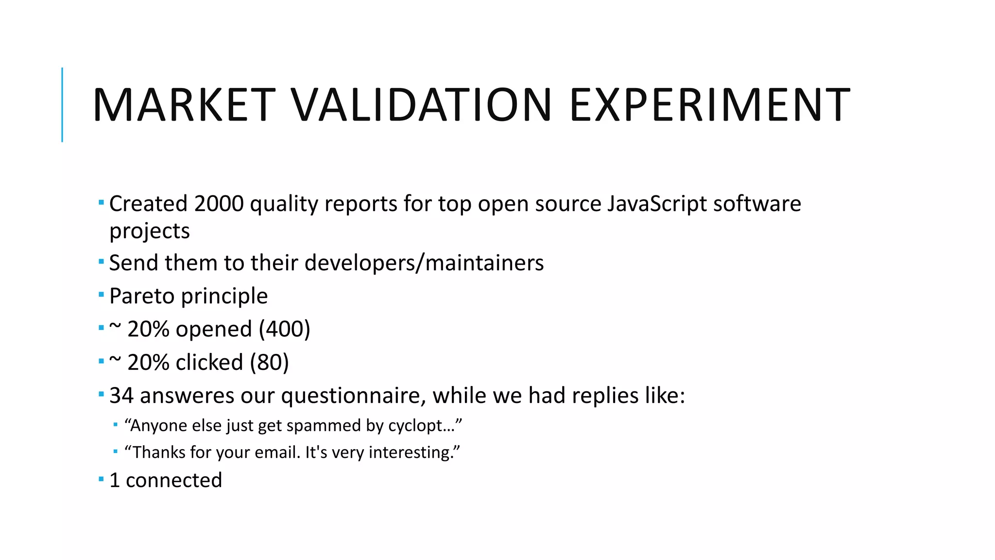 MARKET VALIDATION EXPERIMENT
­ Created 2000 quality reports for top open source JavaScript software
projects
­ Send them to their developers/maintainers
­ Pareto principle
­ ~ 20% opened (400)
­ ~ 20% clicked (80)
­ 34 answeres our questionnaire, while we had replies like:
­ “Anyone else just get spammed by cyclopt…”
­ “Thanks for your email. It's very interesting.”
­ 1 connected
 