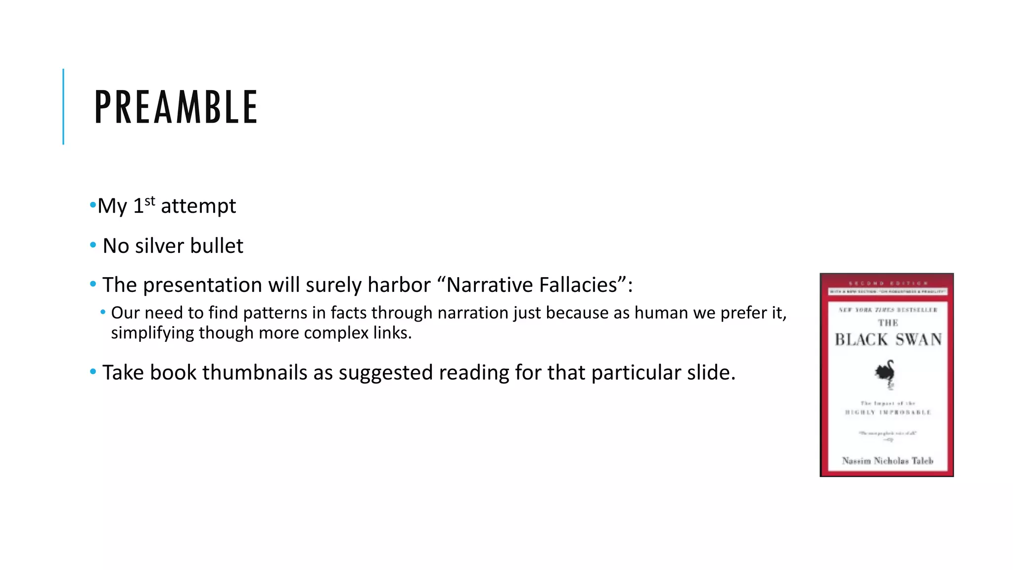 PREAMBLE
•My 1st attempt
• No silver bullet
• The presentation will surely harbor “Narrative Fallacies”:
• Our need to find patterns in facts through narration just because as human we prefer it,
simplifying though more complex links.
• Take book thumbnails as suggested reading for that particular slide.
 