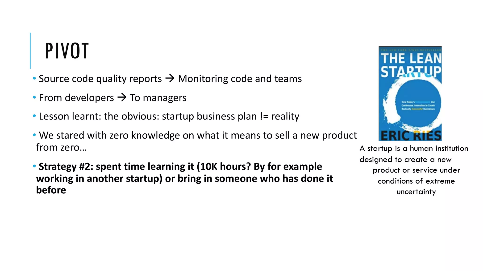 PIVOT
• Source code quality reports à Monitoring code and teams
• From developers à To managers
• Lesson learnt: the obvious: startup business plan != reality
• We stared with zero knowledge on what it means to sell a new product
from zero…
• Strategy #2: spent time learning it (10Κ hours? By for example
working in another startup) or bring in someone who has done it
before
A startup is a human institution
designed to create a new
product or service under
conditions of extreme
uncertainty
 