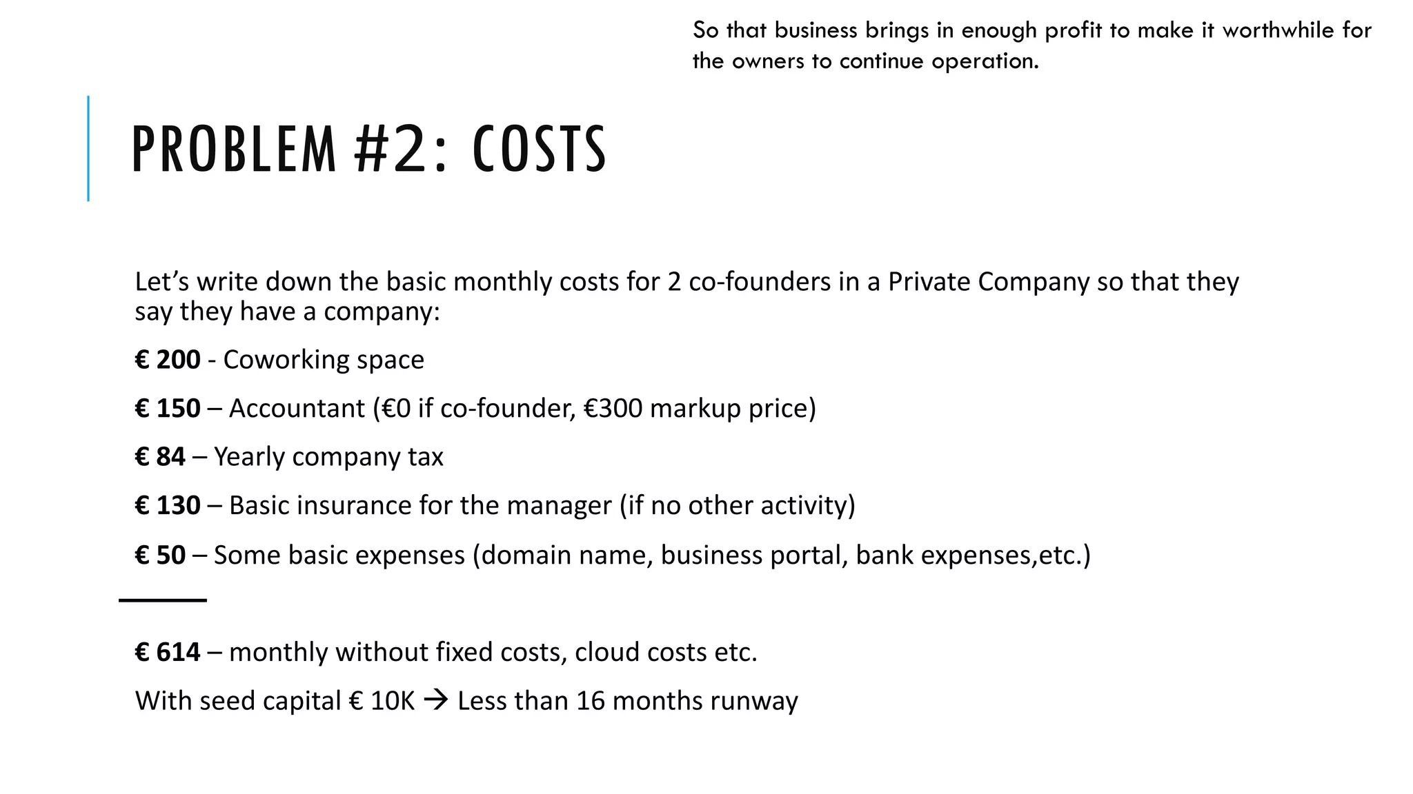 PROBLEM #2: COSTS
Let’s write down the basic monthly costs for 2 co-founders in a Private Company so that they
say they have a company:
€ 200 - Coworking space
€ 150 – Accountant (€0 if co-founder, €300 markup price)
€ 84 – Yearly company tax
€ 130 – Basic insurance for the manager (if no other activity)
€ 50 – Some basic expenses (domain name, business portal, bank expenses,etc.)
€ 614 – monthly without fixed costs, cloud costs etc.
With seed capital € 10Κ à Less than 16 months runway
So that business brings in enough profit to make it worthwhile for
the owners to continue operation.
 