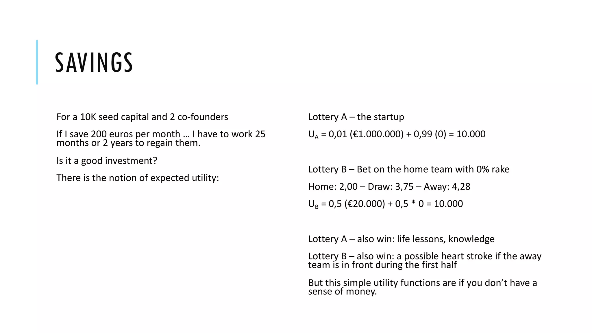SAVINGS
For a 10K seed capital and 2 co-founders
If I save 200 euros per month … I have to work 25
months or 2 years to regain them.
Is it a good investment?
There is the notion of expected utility:
Lottery A – the startup
UA = 0,01 (€1.000.000) + 0,99 (0) = 10.000
Lottery B – Bet on the home team with 0% rake
Home: 2,00 – Draw: 3,75 – Away: 4,28
UB = 0,5 (€20.000) + 0,5 * 0 = 10.000
Lottery Α – also win: life lessons, knowledge
Lottery Β – also win: a possible heart stroke if the away
team is in front during the first half
But this simple utility functions are if you don’t have a
sense of money.
 
