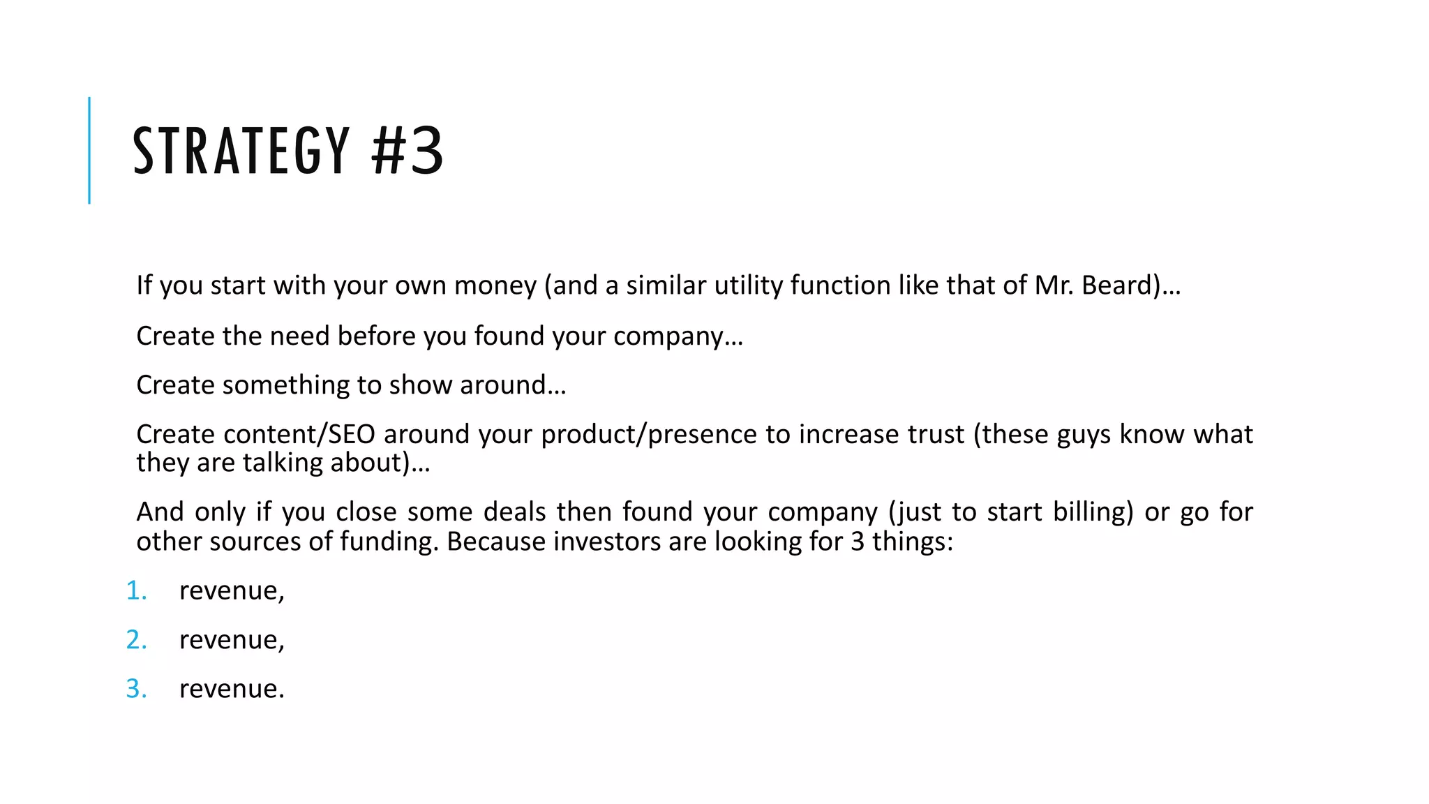 STRATEGY #3
If you start with your own money (and a similar utility function like that of Mr. Beard)…
Create the need before you found your company…
Create something to show around…
Create content/SEO around your product/presence to increase trust (these guys know what
they are talking about)…
And only if you close some deals then found your company (just to start billing) or go for
other sources of funding. Because investors are looking for 3 things:
1. revenue,
2. revenue,
3. revenue.
 