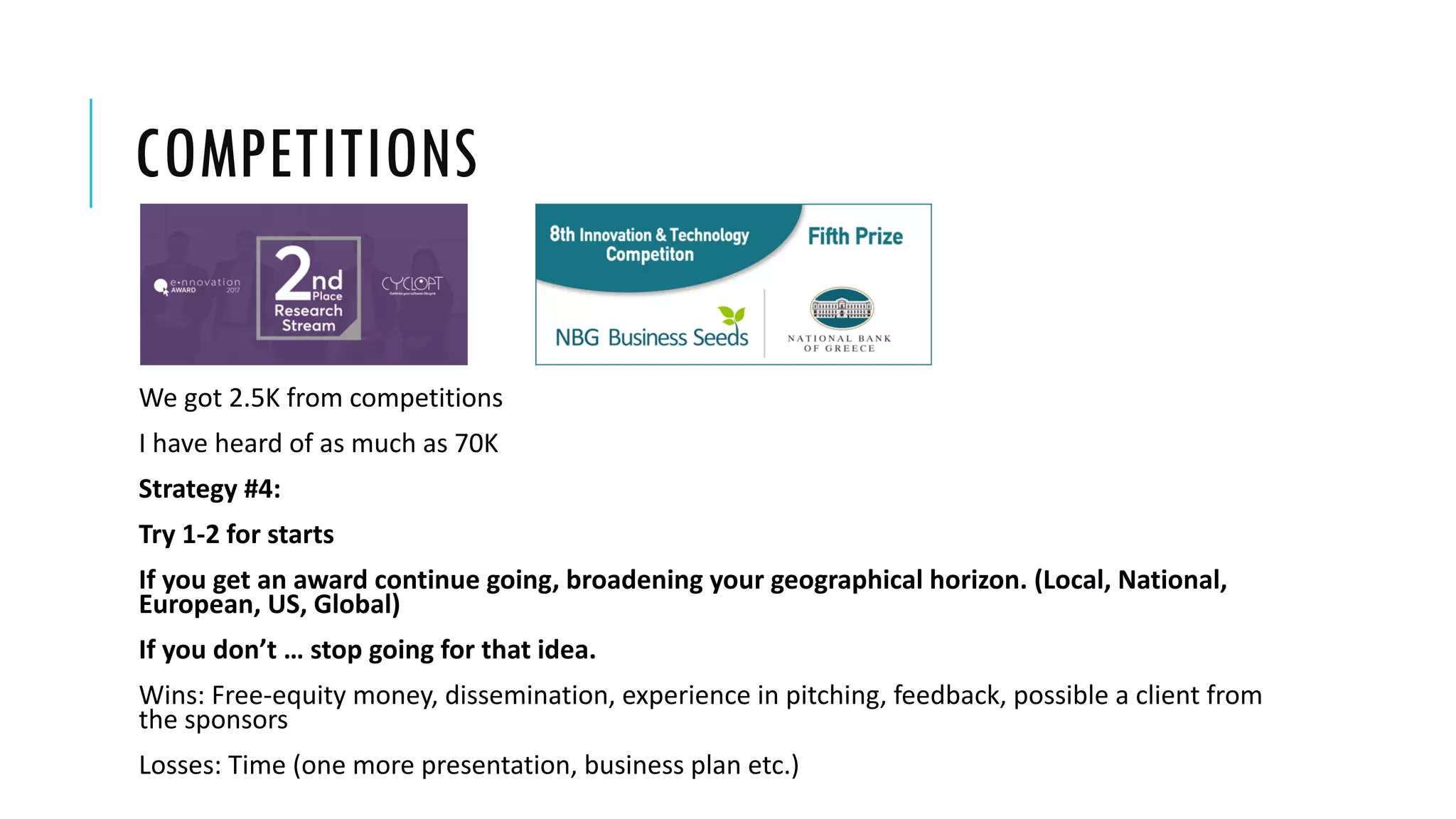 COMPETITIONS
We got 2.5K from competitions
I have heard of as much as 70K
Strategy #4:
Try 1-2 for starts
If you get an award continue going, broadening your geographical horizon. (Local, National,
European, US, Global)
If you don’t … stop going for that idea.
Wins: Free-equity money, dissemination, experience in pitching, feedback, possible a client from
the sponsors
Losses: Time (one more presentation, business plan etc.)
 