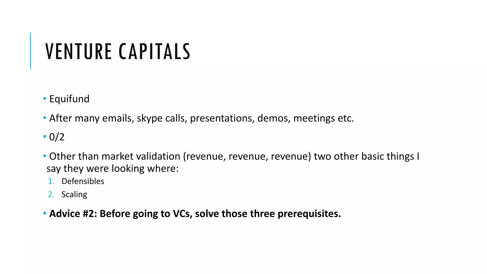 VENTURE CAPITALS
• Equifund
• After many emails, skype calls, presentations, demos, meetings etc.
• 0/2
• Other than market validation (revenue, revenue, revenue) two other basic things I
say they were looking where:
1. Defensibles
2. Scaling
• Advice #2: Before going to VCs, solve those three prerequisites.
 