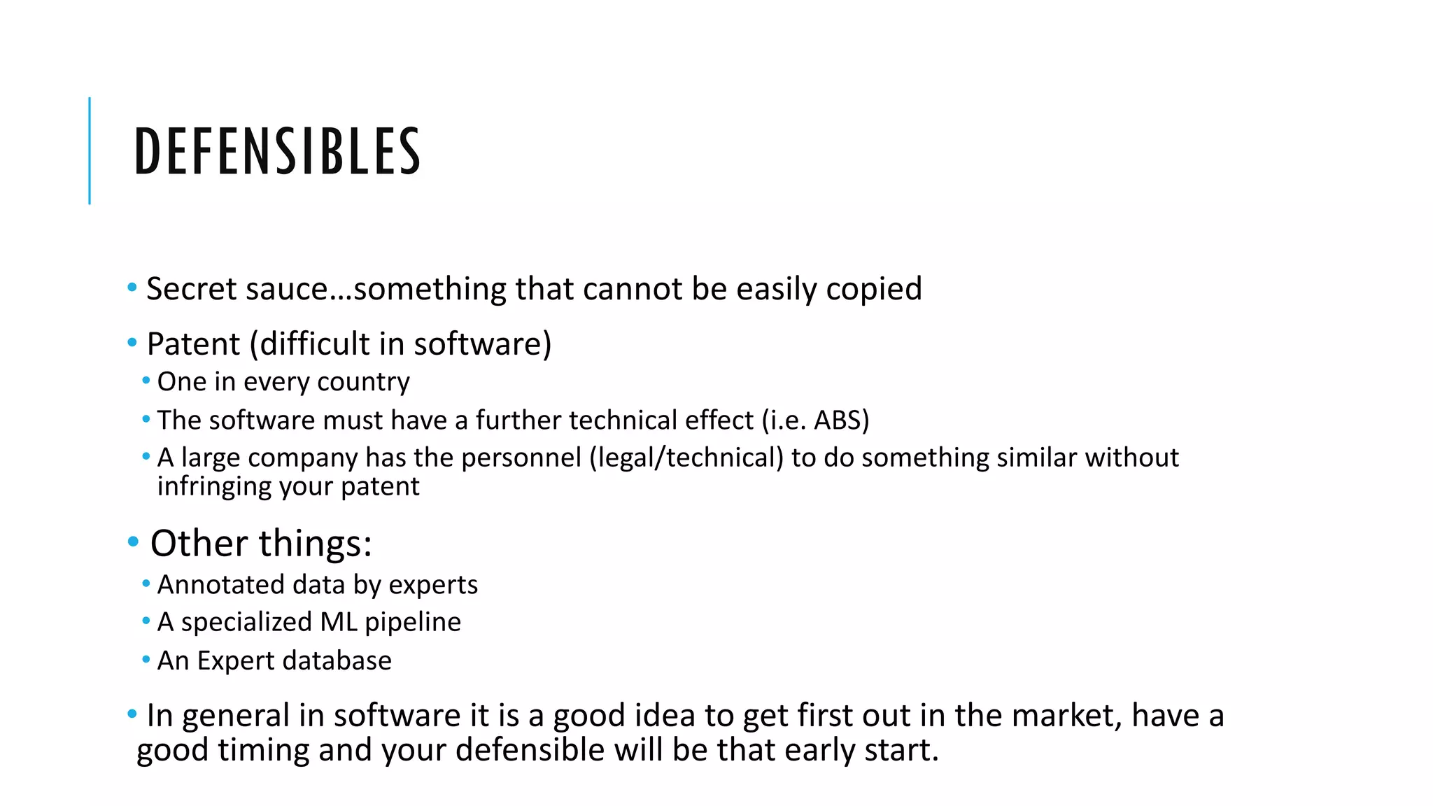DEFENSIBLES
• Secret sauce…something that cannot be easily copied
• Patent (difficult in software)
• One in every country
• The software must have a further technical effect (i.e. ABS)
• A large company has the personnel (legal/technical) to do something similar without
infringing your patent
• Other things:
• Annotated data by experts
• A specialized ML pipeline
• An Expert database
• In general in software it is a good idea to get first out in the market, have a
good timing and your defensible will be that early start.
 