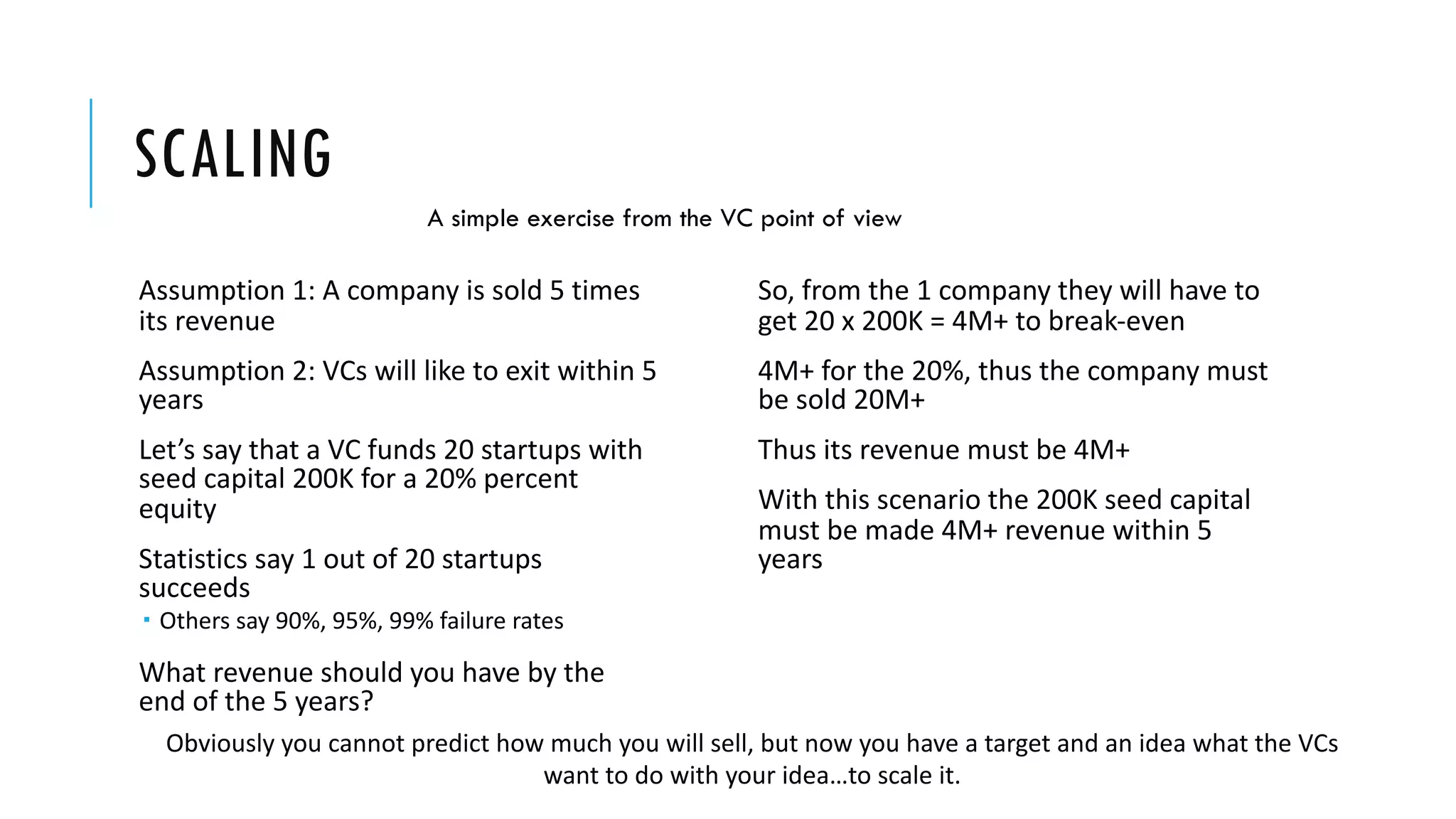 SCALING
Assumption 1: A company is sold 5 times
its revenue
Assumption 2: VCs will like to exit within 5
years
Let’s say that a VC funds 20 startups with
seed capital 200Κ for a 20% percent
equity
Statistics say 1 out of 20 startups
succeeds
­ Others say 90%, 95%, 99% failure rates
What revenue should you have by the
end of the 5 years?
So, from the 1 company they will have to
get 20 x 200K = 4Μ+ to break-even
4M+ for the 20%, thus the company must
be sold 20M+
Thus its revenue must be 4Μ+
With this scenario the 200K seed capital
must be made 4M+ revenue within 5
years
Obviously you cannot predict how much you will sell, but now you have a target and an idea what the VCs
want to do with your idea…to scale it.
A simple exercise from the VC point of view
 
