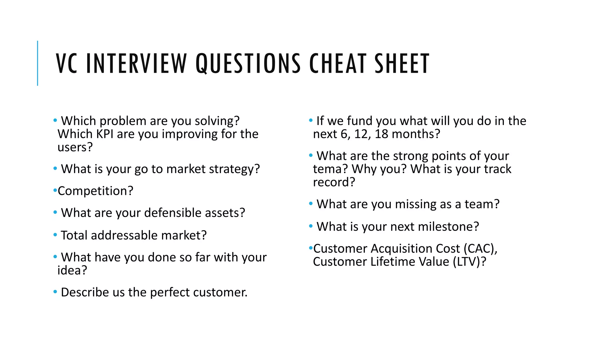 VC INTERVIEW QUESTIONS CHEAT SHEET
• Which problem are you solving?
Which KPI are you improving for the
users?
• What is your go to market strategy?
•Competition?
• What are your defensible assets?
• Total addressable market?
• What have you done so far with your
idea?
• Describe us the perfect customer.
• If we fund you what will you do in the
next 6, 12, 18 months?
• What are the strong points of your
tema? Why you? What is your track
record?
• What are you missing as a team?
• What is your next milestone?
•Customer Acquisition Cost (CAC),
Customer Lifetime Value (LTV)?
 