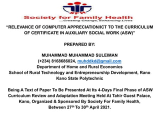 “RELEVANCE OF COMPUTER APPRECIATION/ICT TO THE CURRICULUM
OF CERTIFICATE IN AUXILIARY SOCIAL WORK (ASW)”
PREPARED BY:
MUHAMMAD MUHAMMAD SULEIMAN
(+234) 8168686024, muhddkd@gmail.com
Department of Home and Rural Economics
School of Rural Technology and Entrepreneurship Development, Rano
Kano State Polytechnic
Being A Text of Paper To Be Presented At Its 4-Days Final Phase of ASW
Curriculum Review and Adaptation Meeting Held At Tahir Guest Palace,
Kano, Organized & Sponsored By Society For Family Health,
Between 27th To 30th April 2021.
1
 