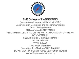 BMS College of ENGINEERING
(autonomous institute, affiliated with VTU)
Department of Electronics and telecommunication
Topic- obesity disorder
SFH course code:21BT2AESFH
ASSIGNMENT SUBMITTED ON THE PARTIAL FULFILLMENT OF THE AAT
OF SEMESTER ||
SUBMITTED BY-SHRIYANSH THAKUR
AYUSH SHARMA
VIVEK KUMAR
SHASHANK KASHAYUP
Submitted To –PRASHANTH KUMAR H P
DEPARTMENT OF SCIENTIFIC FOUNDATION OF HEALTH
Date Of Submission-17-09-22
 