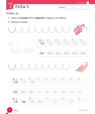 Casa del Saber10
Fecha:1 Fecha:
UnidadUnidad
1
Lectoescritura
Letra _u
Ficha 5
_diez
1.	 Busca el recortable 5 de la página 83 y pégalo en tu cuaderno.
2.	 Remarca y escribe.
	 U	 U	 U	 U	 U	 U	
	 ._u	 ._u	 ._u	 ._u	 ._u	 ._u	
	 U	 U	 U
	 			
	 ._u	 ._u	 ._u	 .		 .		 .		 .		 .		 .			
	 U	 ._u	 U	 ._u
			 .				 .					
 