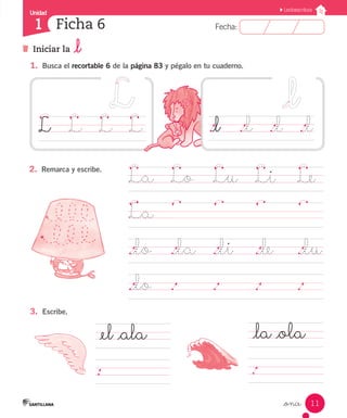 Fecha:1 Fecha:
Unidad
1
11
Lectoescritura
Iniciar la _l
Ficha 6
_once
1.	 Busca el recortable 6 de la página 83 y pégalo en tu cuaderno.
2.	 Remarca y escribe.
3.	 Escribe.
La	 Lo	 Lu	 Li		 Le
La	
								
._lo	 ._la ._li		 ._le		 ._lu
._lo	 .		 .		 .		 .		
L		 L		 L		 L
_el _ala
.
_la _ola
.
._l		 ._l		 ._l		 ._l
 