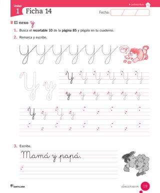 Fecha:1 Fecha:
Unidad
1
19
Lectoescritura
El nexo y
Ficha 14
_diecinueve
1.	 Busca el recortable 10 de la página 85 y pégalo en tu cuaderno.
2.	 Remarca y escribe.
	 Y	 Y	 Y	 Y	 Y	 Y	
	 y		 y		 y		 y		 y		 y	
		 Y	 y		 Y	 y
3.	 Escribe.
	Mamá y _papá.				
													
 
