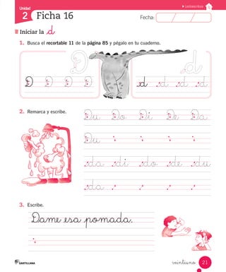 Fecha:2 Fecha:
Unidad
2
21
Lectoescritura
Ficha 16
Iniciar la _d
veintiuno
1.	 Busca el recortable 11 de la página 85 y pégalo en tu cuaderno.
D_u	 D_o	 D_i	 D_e		 D_a
D_u	
	
._da	 ._di ._do	 ._de	 ._du
._da	 .		 .		 .		 .	 	
._d	 ._d	 ._d	 ._dD		 D		 D		 D
D_ame _esa _pomada.
											
2.	 Remarca y escribe.
3.	 Escribe.
 
