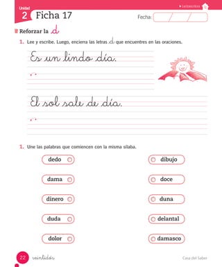 Casa del Saber22
Fecha:2 Fecha:
UnidadUnidad
2
Lectoescritura
Ficha 17
Reforzar la _d
veintidós
1.	 Lee y escribe. Luego, encierra las letras _dque encuentres en las oraciones.
Es _un _lindo _día.				
										
El _sol _sale _de _día.	
										
1.	 Une las palabras que comiencen con la misma sílaba.
dedo
dama
duda
dinero
dolor
dibujo
doce
delantal
duna
damasco
 
