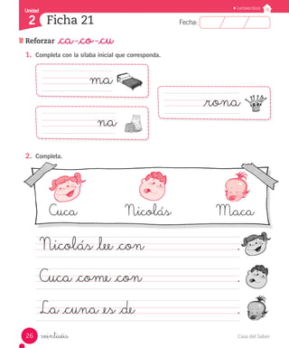 Casa del Saber26
Fecha:2 Fecha:
UnidadUnidad
2
Lectoescritura
Reforzar _ca -_co -_cu
Ficha 21
veintiséis
1.	 Completa con la sílaba inicial que corresponda.
2.	 Completa.
Cuca		 	 Nicolás		 Maca
Nicolás _lee _con							 .
Cuca _come _con							 .
La _cuna _es _de								 .
				 ma
			 _rona
					 na
 