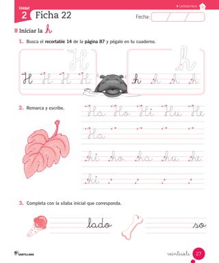 Fecha:2 Fecha:
Unidad
2
27
Lectoescritura
Iniciar la _h
Ficha 22
veintisiete
1.	 Busca el recortable 14 de la página 87 y pégalo en tu cuaderno.
.Ha	
.Ho	
.Hi	
.Hu	
.He
.Ha	
.		 .		 .		 .		
._hi	 ._ho ._ha	 ._hu	 ._he
._hi	 .		 .		 .		 .	 	
3.	 Completa con la sílaba inicial que corresponda.
2.	 Remarca y escribe.
H	 H	 H	 H
_lado _so
._h	 ._h	 ._h	 ._h
 