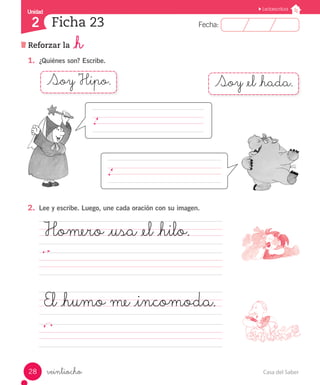 Casa del Saber28
Fecha:2 Fecha:
UnidadUnidad
2
Lectoescritura
Reforzar la _h
Ficha 23
veintiocho
1.	 ¿Quiénes son? Escribe.
2.	 Lee y escribe. Luego, une cada oración con su imagen.
Homero _usa _el _hilo.
												
El _humo me _incomoda.	
														
Soy Hipo. Soy _el _hada.
 