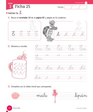 Casa del Saber30
Fecha:3 Fecha:
UnidadUnidad
3
Lectoescritura
Iniciar la _t
Ficha 25
_treinta
1.	 Busca el recortable 15 de la página 87 y pégalo en tu cuaderno.
.		 .		 .		 .	
3.	 Completa con la sílaba inicial que corresponda.
2.	 Remarca y escribe.
._t		 ._t	 ._t	 ._t
T_a	 T_e		 T_i		 T_o	 T_u
T_a	
								
._to	 ._tu ._ta	 ._te		 ._ti
._to	 .		 .		 .		 .	 	
T	 T		 T		 T
mate 			 _lipán
 