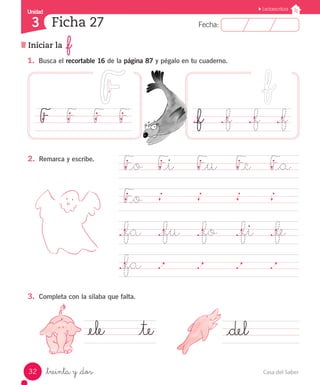 Casa del Saber32
Fecha:3 Fecha:
UnidadUnidad
3
Lectoescritura
Iniciar la _f
Ficha 27
_treinta y _dos
1.	 Busca el recortable 16 de la página 87 y pégalo en tu cuaderno.
F_o	 F_i		 F_u	 F_e		 F_a
F_o	
		
._fa	 ._fu ._fo	 ._fi		 ._fe		
._fa	 .		 .		 .		 .	 	
._f		 ._f		 ._f		 ._fF		 F		 F		 F
_ele			 _te _del	
2.	 Remarca y escribe.
3.	 Completa con la sílaba que falta.
 