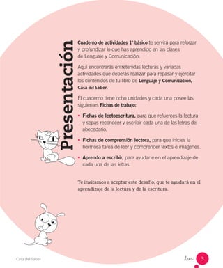 _tres_ 3Casa del Saber
Presentación
Cuaderno de actividades 1º básico te servirá para reforzar
y profundizar lo que has aprendido en las clases
de Lenguaje y Comunicación.
Aquí encontrarás entretenidas lecturas y variadas
actividades que deberás realizar para repasar y ejercitar
los contenidos de tu libro de Lenguaje y Comunicación,
Casa del Saber.
El cuaderno tiene ocho unidades y cada una posee las
siguientes Fichas de trabajo:
•	 Fichas de lectoescritura, para que refuerces la lectura
y sepas reconocer y escribir cada una de las letras del
abecedario.
•	 Fichas de comprensión lectora, para que inicies la
hermosa tarea de leer y comprender textos e imágenes.
•	 Aprendo a escribir, para ayudarte en el aprendizaje de
cada una de las letras.
Te invitamos a aceptar este desafío, que te ayudará en el
aprendizaje de la lectura y de la escritura.
 