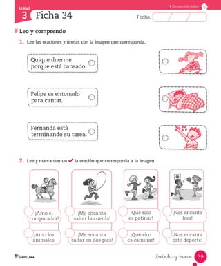 Fecha:3 Fecha:
Unidad
3
39
Comprensión lectora
Leo y comprendo
Ficha 34
_treinta y nueve
1.	 Lee las oraciones y únelas con la imagen que corresponda.
2.	 Lee y marca con un la oración que corresponda a la imagen.
Quique duerme
porque está cansado.
Felipe es entonado
para cantar.
Fernanda está
terminando su tarea.
¡Me encanta
saltar la cuerda!
¡Me encanta
saltar en dos pies!
¡Amo el
computador!
¡Amo los
animales!
¡Qué rico
es patinar!
¡Qué rico
es caminar!
¡Nos encanta
leer!
¡Nos encanta
este deporte!
 
