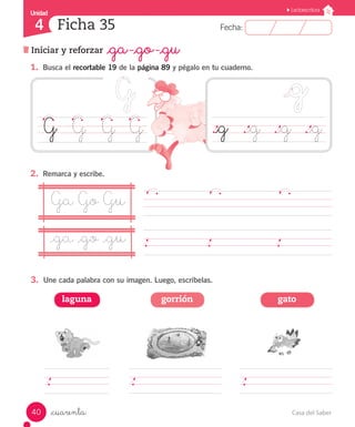 Casa del Saber40
Fecha:4 Fecha:
UnidadUnidad
4
Lectoescritura
Iniciar y reforzar _ga -_go -_gu
Ficha 35
_cuarenta
1.	 Busca el recortable 19 de la página 89 y pégalo en tu cuaderno.
	 	
G	 G	 G	 G
2.	 Remarca y escribe.
._g	 ._g	 ._g	 ._g
Ga Go Gu
_ga _go _gu 	 	
3.	 Une cada palabra con su imagen. Luego, escríbelas.
laguna gorrión gato
 
