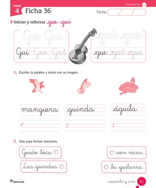Fecha:4 Fecha:
Unidad
4
41
Lectoescritura
Iniciar y reforzar _gue -_gui
Ficha 36
_cuarenta y _uno
1.	 Escribe la palabra y únela con su imagen.
2.	 Une para formar oraciones.
._gue	._gui	._gueGui	 Gue	 Gui
manguera _águila		_guinda
Guido _toca _son _ricas.
Las _guindas _la _guitarra.
 