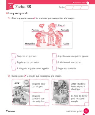 Fecha:4 Fecha:
Unidad
4
43
Comprensión lectora
Leo y comprendo
Ficha 38
_cuarenta y _tres
1.	 Observa y marca con un las oraciones que correspondan a la imagen.
	 Pingui es un guerrero.	 Augusto come una guinda gigante.
	 Ángela nunca usa lentes.	 Guido tiene el pelo oscuro.
	 A Margarita le gusta comer algodón.	 Pingui está contento.
2.	 Marca con un la oración que corresponda a la imagen.
	 						
Me gusta estar			 Jorge y Gilda se
con mi gato. 			 levantan para ir
			 al colegio.
	 Me gusta			 Es hora de dormir
compartir con 			 para recuperar
mis amiguitos. 			 energía.
GuidoMargarita
AugustoÁngela
Pingui
 