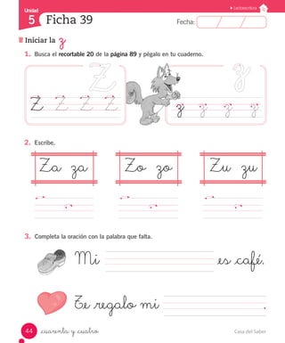 Casa del Saber44
Fecha:5 Fecha:
UnidadUnidad
5
Lectoescritura
Iniciar la z
Ficha 39
_cuarenta y _cuatro
1.	 Busca el recortable 20 de la página 89 y pégalo en tu cuaderno.
3.	 Completa la oración con la palabra que falta.
2.	 Escribe.
z	 z		 z		 zZ		 Z	 Z	 Z
Za	 za Zo	 zo Zu	 zu
Mi			 					 _es _café.
T_e _regalo mi							 .
 