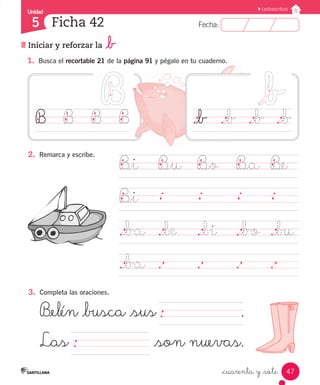 Fecha:5 Fecha:
Unidad
5
47
Lectoescritura
Iniciar y reforzar la _b
Ficha 42
_cuarenta y _siete
1.	 Busca el recortable 21 de la página 91 y pégalo en tu cuaderno.
B_i	 B_u	 B_o	 B_a	 B_e
B_i	
		
._ba	 ._be ._bi	 ._bo	 ._bu	
._ba	 .		 .		 .		 .	 	
2.	 Remarca y escribe.
3.	 Completa las oraciones.
B_elén _busca _sus 	 .
Las	 _son nuevas.
._b		 ._b	 ._b	 ._bB		 B		 B		 B
 