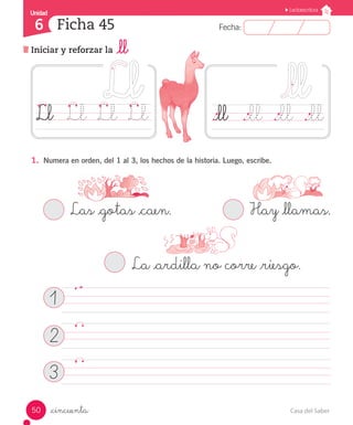 Casa del Saber50
Fecha:6 Fecha:
UnidadUnidad
6
Lectoescritura
Iniciar y reforzar la _ll
Ficha 45
_cincuenta
1.	 Numera en orden, del 1 al 3, los hechos de la historia. Luego, escribe.
		 Las _gotas _caen.			 	 Hay _llamas.
			 La _ardilla no corre _riesgo.
	
	
	
._ll	 ._ll	 ._ll	 ._llLl	 Ll	 Ll	 Ll
1
2
3
 