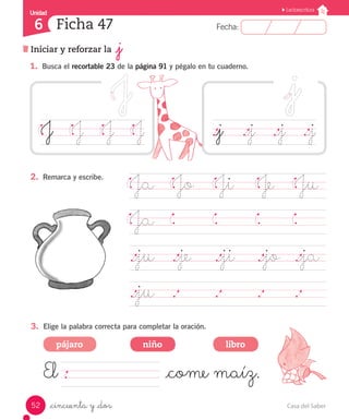 Casa del Saber52
Fecha:6 Fecha:
UnidadUnidad
6
Lectoescritura
Iniciar y reforzar la _j
Ficha 47
_cincuenta y _dos
1.	 Busca el recortable 23 de la página 91 y pégalo en tu cuaderno.
J		 J		 J		 J
Ja	 Jo	 Ji		 Je		 Ju
Ja	
		
._ju	 ._je ._ji		 ._jo	 ._ja	
._ju	 .		 .		 .		 .	 	
2.	 Remarca y escribe.
3.	 Elige la palabra correcta para completar la oración.
El 						 _come maíz.
._j		 ._j		 ._j		 ._j
pájaro niño libro
 