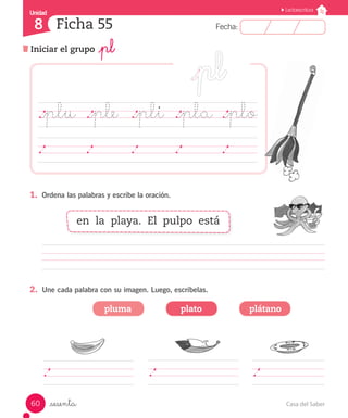 Casa del Saber60
Fecha:8 Fecha:
UnidadUnidad
8
Lectoescritura
Iniciar el grupo _pl
Ficha 55
_sesenta
._plu	 ._ple	 ._pli	 ._pla ._plo
	 	 	 	 	
1.	 Ordena las palabras y escribe la oración.
		 	 	 	 	 	 	 	 	 	 	 	
2.	 Une cada palabra con su imagen. Luego, escríbelas.
pluma plato plátano
en la playa. El pulpo está
 