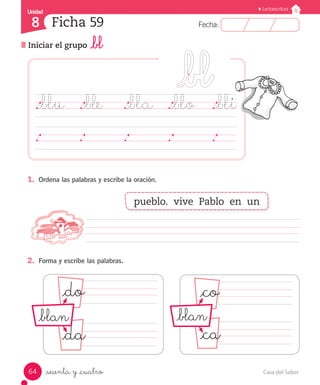 Casa del Saber64
Fecha:8 Fecha:
UnidadUnidad
8
Lectoescritura
Iniciar el grupo _bl
Ficha 59
_sesenta y _cuatro
._blu	 ._ble	 ._bla	 ._blo	 ._bli
	 	 	 	 	 	 	 	 	 	 	 	 	 	 	
1.	 Ordena las palabras y escribe la oración.
									
2.	 Forma y escribe las palabras.
_do _co
_da _ca
pueblo. vive Pablo en un
_blan _blan
 