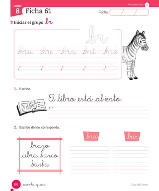 Casa del Saber66
Fecha:8 Fecha:
UnidadUnidad
8
Lectoescritura
Iniciar el grupo _br
Ficha 61
_sesenta y _seis
1.	 Escribe.
El _libro _está _abierto.
								
2.	 Escribe donde corresponda.
._bru	 ._bre	 ._bra	 ._bri ._bro
	
_bra _bar
_brazo
_cebra _barco
_barba
 