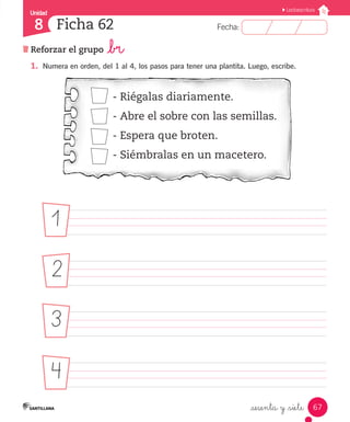 Fecha:8 Fecha:
Unidad
8
67
Lectoescritura
Reforzar el grupo _br
Ficha 62
_sesenta y _siete
1.	 Numera en orden, del 1 al 4, los pasos para tener una plantita. Luego, escribe.
- Riégalas diariamente.
- Abre el sobre con las semillas.
- Espera que broten.
- Siémbralas en un macetero.
												
	 	 	 	 	 	 		 	 	
	 	 	 	 	 	 		 	 	
	 	 	 	 	 	 		 	 	
1
2
3
4
 