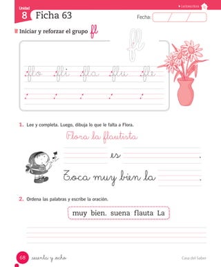 Casa del Saber68
Fecha:8 Fecha:
UnidadUnidad
8
Lectoescritura
Iniciar y reforzar el grupo _fl
Ficha 63
_sesenta y _ocho
1.	 Lee y completa. Luego, dibuja lo que le falta a Flora.
	 F_lora _la _flautista
2.	 Ordena las palabras y escribe la oración.
													
._flo		 ._fli		 ._fla		 ._flu ._fle		
	 	 	 	 	 	 	 	 	 	 	 	 	 	 	
muy bien. suena flauta La
			 	 	 	 	 .
			 	 	 	 	 .
			 _es
T_oca muy _bien _la
 