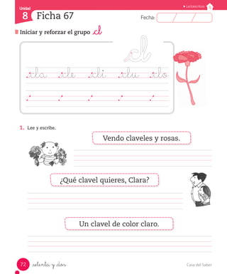 Casa del Saber72
Fecha:8 Fecha:
UnidadUnidad
8
Lectoescritura
Iniciar y reforzar el grupo _cl
Ficha 67
_setenta y _dos
								
																
													
1.	 Lee y escribe.
._cla	 ._cle	 ._cli	 ._clu	 ._clo
	 	 	 	 	 	 	 	 	 	 	 	 	 	 	
Vendo claveles y rosas.
¿Qué clavel quieres, Clara?
Un clavel de color claro.
 