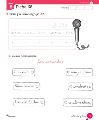 Fecha:8 Fecha:
Unidad
8
73
Lectoescritura
Iniciar y reforzar el grupo _cr
Ficha 68
_setenta y _tres
1.	 Une para formar oraciones.
Los _corderitos
._cro	 ._cra	 ._cri	 ._cru ._cre
	 	 	 	 	 	 	 	 	 	 	 	 	 	 	
Cris _cría muy _sanos.
Ellos _crecen
Los _corderitos
_corderitos.
_se _alimentan.
 