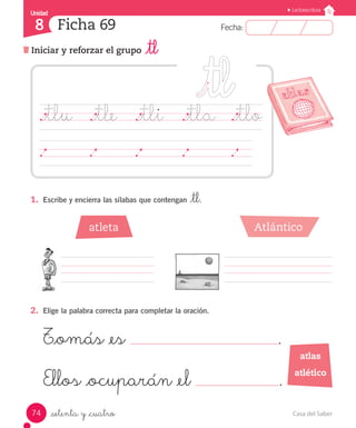 Casa del Saber74
Fecha:8 Fecha:
UnidadUnidad
8
Lectoescritura
Iniciar y reforzar el grupo _tl
Ficha 69
_setenta y _cuatro
1.	 Escribe y encierra las sílabas que contengan _tl.
2.	 Elige la palabra correcta para completar la oración.
T_omás _es .
Ellos _ocuparán _el .
._tlu	 ._tle	 ._tli	 ._tla	 ._tlo
	 	 	 	 	 	 	 	 	 	 	 	 	 	
atlas
atlético
atleta Atlántico
 