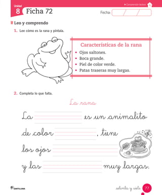 Fecha:8 Fecha:
Unidad
8
77
Comprensión lectora
Leo y comprendo
Ficha 72
_setenta y _siete
1.	 Lee cómo es la rana y píntala.
•	 Ojos saltones.
•	 Boca grande.
•	 Piel de color verde.
•	 Patas traseras muy largas.
2.	 Completa lo que falta.
La _rana
		 	 	 	 	
			
			 	
	
Características de la rana
La 		 	 	 	 	    _es _un _animalito 	
_de _color		 , _tiene
_los ojos
y _las		 muy _largas.	
 