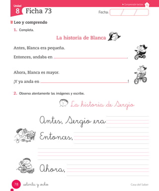 Casa del Saber78
Fecha:8 Fecha:
UnidadUnidad
8
Comprensión lectora
Leo y comprendo
Ficha 73
_setenta y _ocho
1.	 Completa.
La historia de Blanca
Antes, Blanca era pequeña.	
Entonces, andaba en .
Ahora, Blanca es mayor.	
¡Y ya anda en !
2.	 Observa atentamente las imágenes y escribe.
La _historia _de Sergio
		 	 	
					 	 	 	 	
	 	 	 	 	 	 	 	 	 	 	 	 	 	
				 	 	 	 	 	 	
Antes, Sergio _era	
Entonces,
Ahora,
 