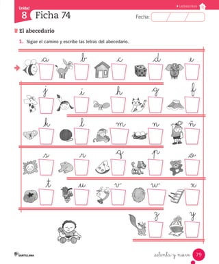 Fecha:8 Fecha:
Unidad
8
79
Lectoescritura
El abecedario
Ficha 74
_setenta y nueve
_a			 _b			 _c			 _d			 _e
_j			 _i			 _h			 _g			 _f
_k			 _l			 m			 n			 ñ
_s			 _r			 _q			 _p			 _o
_t		 _u		 v		 w			 x
z		 y
1.	 Sigue el camino y escribe las letras del abecedario.
 