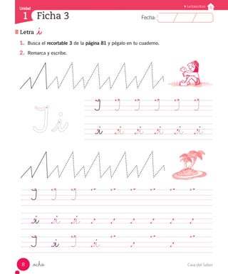 Casa del Saber8
Fecha:1 Fecha:
UnidadUnidad
1
Lectoescritura
Ficha 3 1
Letra _i
_ocho
1.	 Busca el recortable 3 de la página 81 y pégalo en tu cuaderno.
2.	 Remarca y escribe.
	 I		 I		 I	
	 .		 .		 .		 .		 .		 .			
	 ._i		 ._i		 ._i		 .		 .		 .		 .		 .		 .			
	 I		 ._i		 I		 ._i
		 .		 .		 .		 .		 .			
	 I		 I		 I		 I		 I		 I		
	 ._i		 ._i		 ._i		 ._i		 ._i		 ._i		
 
