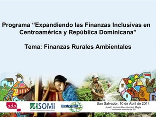 San Salvador, 10 de Abril de 2014
José Laminio Hernández Mejía
Coordinador Nacional de SFI
Programa “Expandiendo las Finanzas Inclusivas en
Centroamérica y República Dominicana”
Tema: Finanzas Rurales Ambientales
 