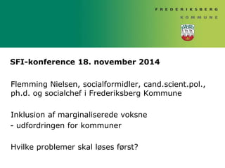 SFI-konference 18. november 2014 
Flemming Nielsen, socialformidler, cand.scient.pol., 
ph.d. og socialchef i Frederiksberg Kommune 
Inklusion af marginaliserede voksne 
- udfordringen for kommuner 
Hvilke problemer skal løses først? 
 